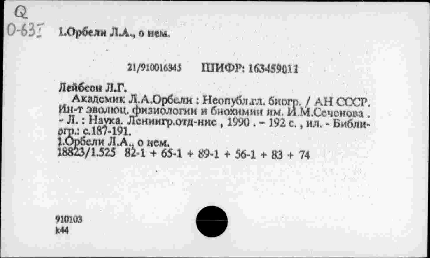 ﻿0631 Х.Орбели ЛА., о нем.
21/910016341 ШИФР: 163459011
Лейбсон Л.Г.
Академик Л.А.Орбсли : Неопубл.гл. биогр. / АН СССР, Ин-т эволюц. физиологии и биохимии им. И.М.Сечснова . - Л,: Наука. Лснингр.отд-ние , 1990 . - 192 с., ил. - Библи-огр.: с. 187-191.
1.Орбсли Л.А.. о нем.
18823/1.525 82-1 + 65-1 + 89-1 + 56-1 + 83 + 74
910103
144